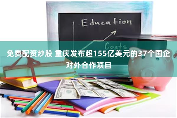 免费配资炒股 重庆发布超155亿美元的37个国企对外合作项目