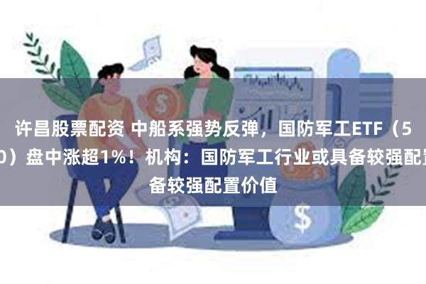 许昌股票配资 中船系强势反弹，国防军工ETF（512810）盘中涨超1%！机构：国防军工行业或具备较强配置价值