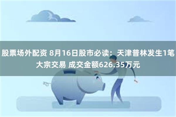 股票场外配资 8月16日股市必读：天津普林发生1笔大宗交易 成交金额626.35万元