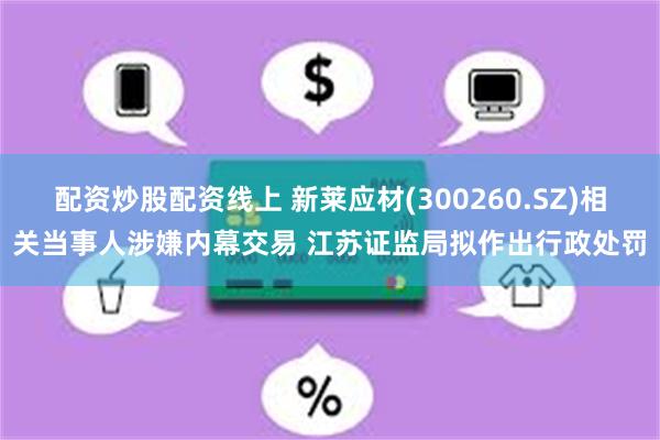 配资炒股配资线上 新莱应材(300260.SZ)相关当事人涉嫌内幕交易 江苏证监局拟作出行政处罚