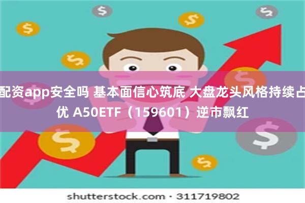 配资app安全吗 基本面信心筑底 大盘龙头风格持续占优 A50ETF（159601）逆市飘红