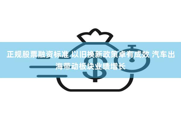 正规股票融资标准 以旧换新政策卓有成效 汽车出海带动板块业绩增长