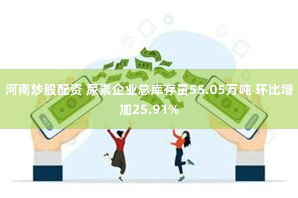 河南炒股配资 尿素企业总库存量55.05万吨 环比增加25.91%