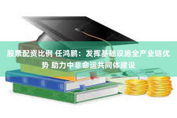 股票配资比例 任鸿鹏：发挥基础设施全产业链优势 助力中非命运共同体建设