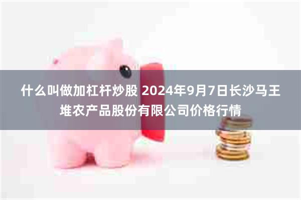 什么叫做加杠杆炒股 2024年9月7日长沙马王堆农产品股份有限公司价格行情