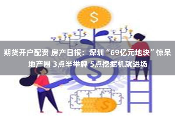 期货开户配资 房产日报：深圳“69亿元地块”惊呆地产圈 3点半举牌 5点挖掘机就进场