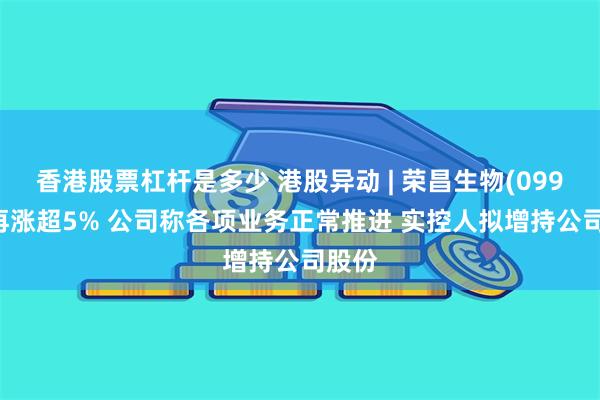 香港股票杠杆是多少 港股异动 | 荣昌生物(09995)再涨超5% 公司称各项业务正常推进 实控人拟增持公司股份