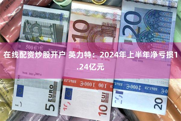 在线配资炒股开户 英力特：2024年上半年净亏损1.24亿元