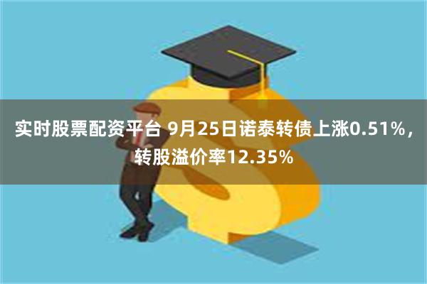 实时股票配资平台 9月25日诺泰转债上涨0.51%，转股溢价率12.35%