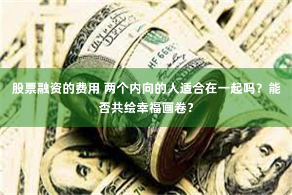 股票融资的费用 两个内向的人适合在一起吗？能否共绘幸福画卷？