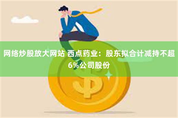 网络炒股放大网站 西点药业：股东拟合计减持不超6%公司股份