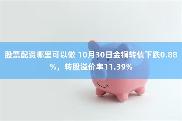 股票配资哪里可以做 10月30日金铜转债下跌0.88%，转股溢价率11.39%