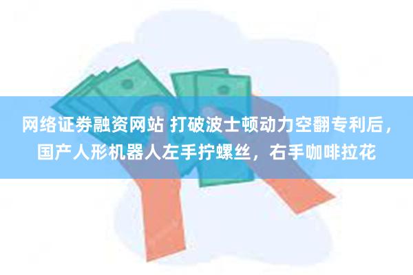 网络证劵融资网站 打破波士顿动力空翻专利后，国产人形机器人左手拧螺丝，右手咖啡拉花