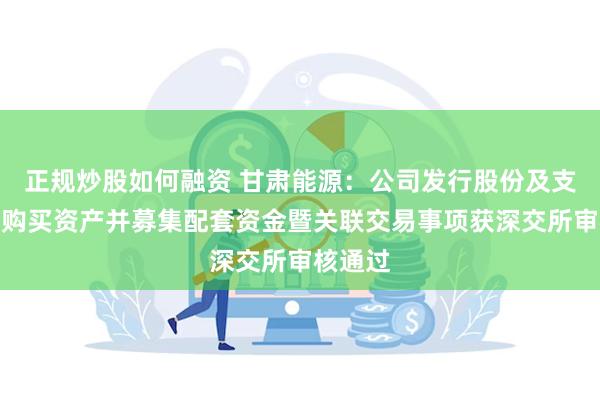 正规炒股如何融资 甘肃能源：公司发行股份及支付现金购买资产并募集配套资金暨关联交易事项获深交所审核通过