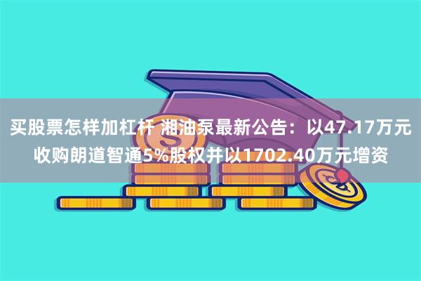 买股票怎样加杠杆 湘油泵最新公告：以47.17万元收购朗道智通5%股权并以1702.40万元增资