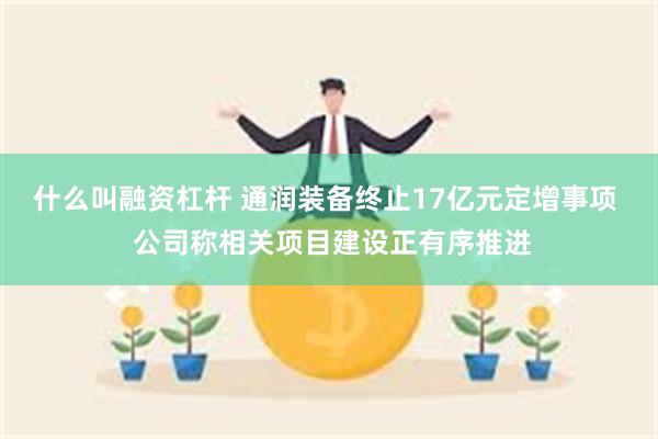 什么叫融资杠杆 通润装备终止17亿元定增事项  公司称相关项目建设正有序推进