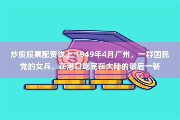 炒股股票配资线上 1949年4月广州，一群国民党的女兵，在港口吃完在大陆的最后一餐