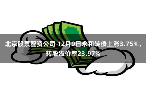 北京股票配资公司 12月9日永和转债上涨3.75%，转股溢价率23.97%