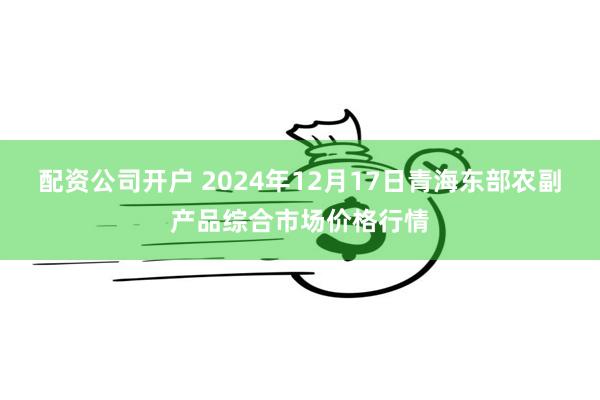 配资公司开户 2024年12月17日青海东部农副产品综合市场价格行情