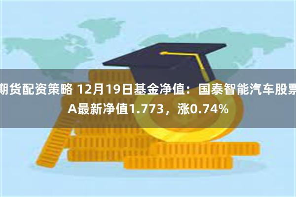 期货配资策略 12月19日基金净值：国泰智能汽车股票A最新净值1.773，涨0.74%