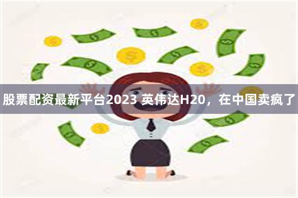 股票配资最新平台2023 英伟达H20，在中国卖疯了