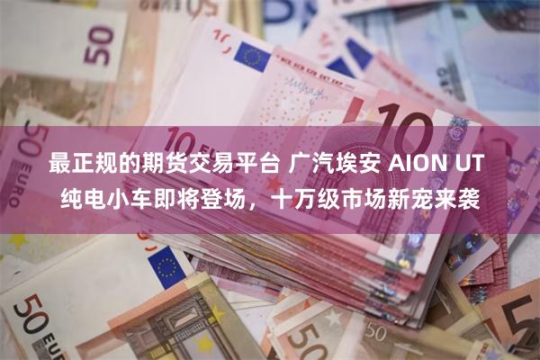 最正规的期货交易平台 广汽埃安 AION UT 纯电小车即将登场，十万级市场新宠来袭