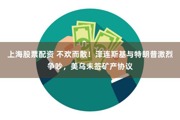 上海股票配资 不欢而散！泽连斯基与特朗普激烈争吵，美乌未签矿产协议