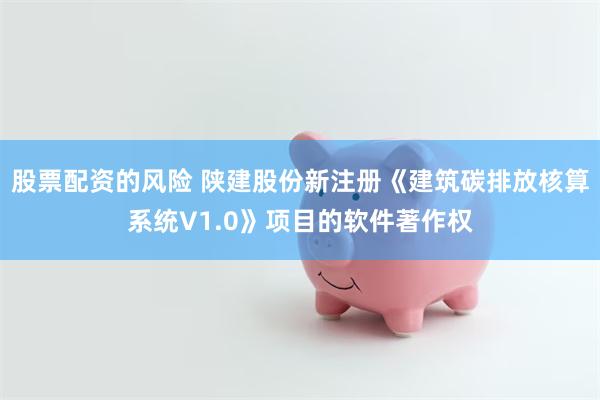 股票配资的风险 陕建股份新注册《建筑碳排放核算系统V1.0》项目的软件著作权